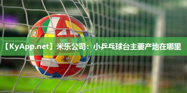 米乐公司:小乒乓球台主要产地在哪里