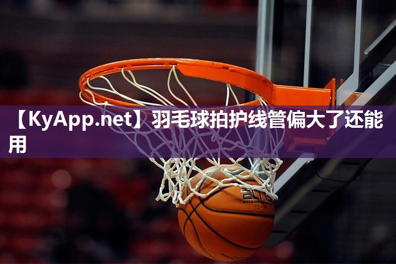 羽毛球拍护线管偏大了还能用